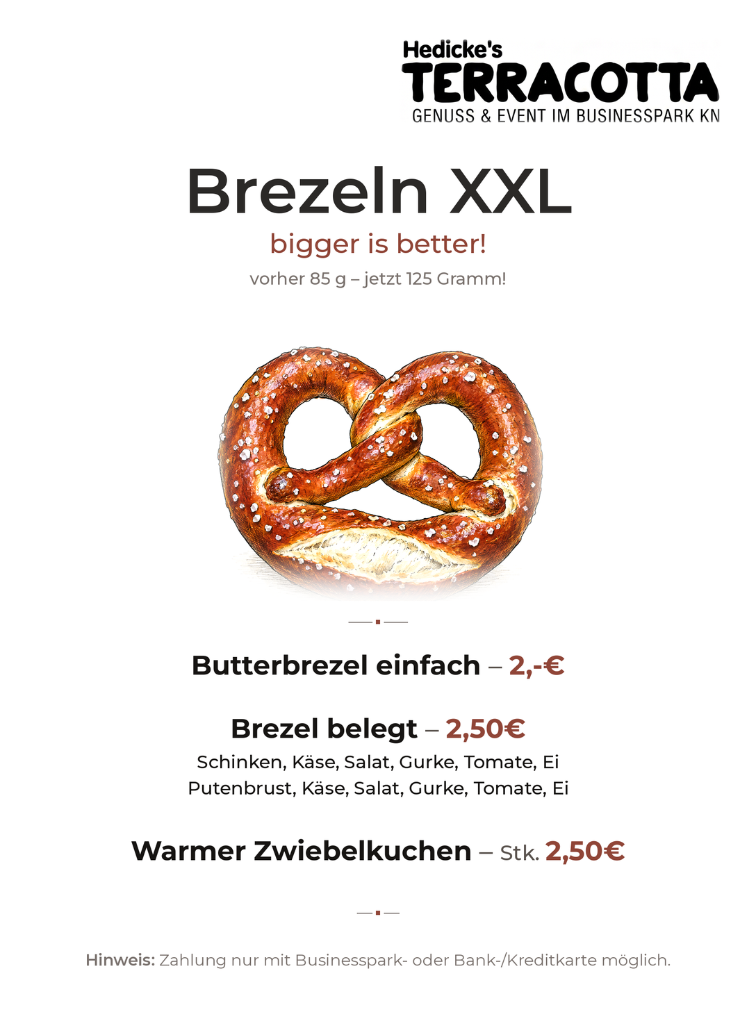 Brezeln XXL — bigger is better: vorher 85 g, jetzt 125 Gramm.
                        Butterbrezel einfach 2,– €; Brezel belegt 2,50 €, mit Schinken,
                        Käse, Salat, Gurke, Tomate und Ei oder mit Putenbrust, Käse, Salat,
                        Gurke, Tomate und Ei; warmer Zwiebelkuchen, das Stück 2,50 €