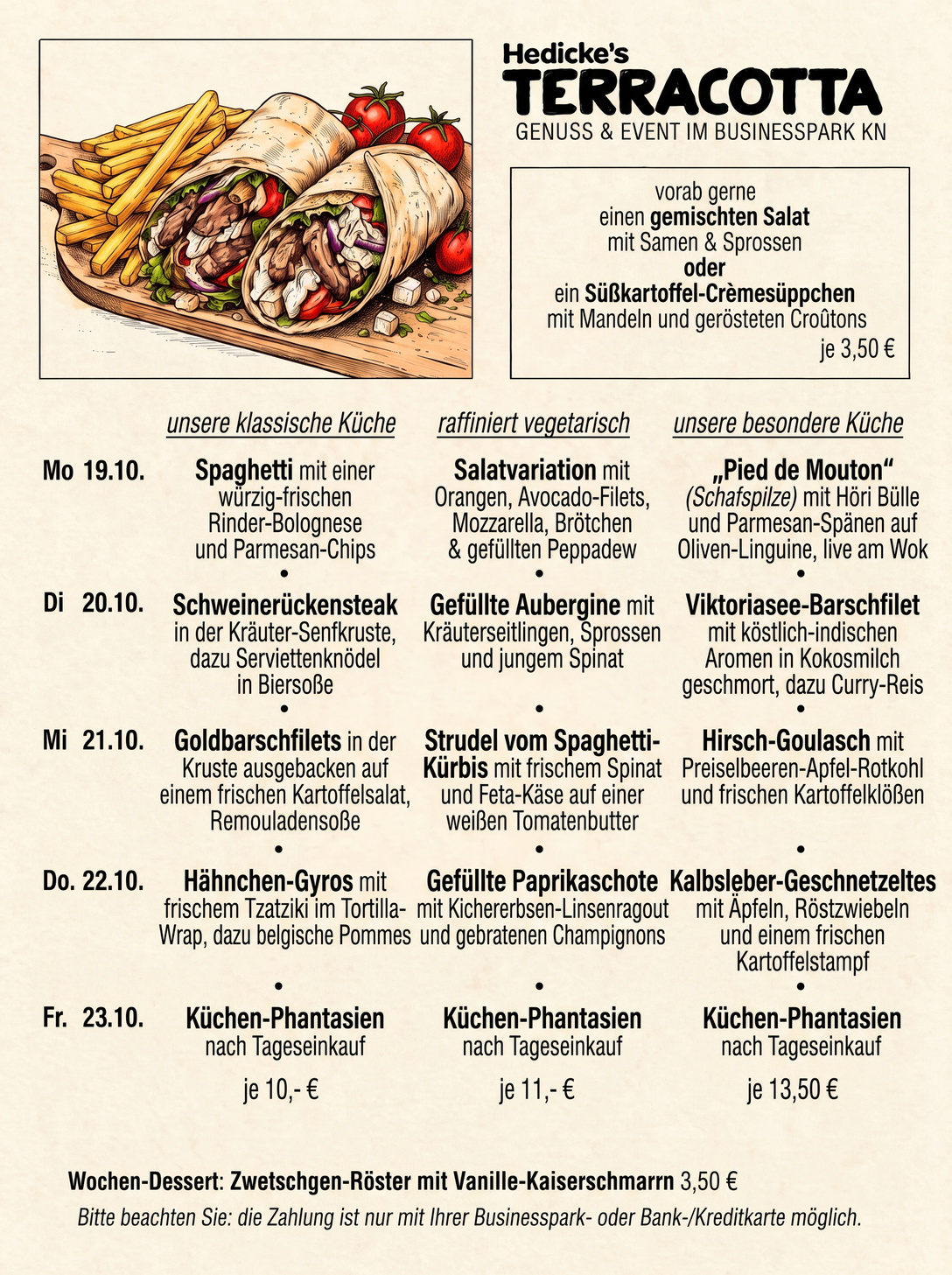 Wochenkarte KW 43 — Hedicke's Terracotta, Mo 19.10. bis Fr 23.10.:
                        vorab gemischter Salat mit Samen und Sprossen oder
                        Süßkartoffel-Crèmesüppchen mit Mandeln und gerösteten Croûtons;
                        Spaghetti mit Rinder-Bolognese, Schweinerückensteak in der
                        Kräuter-Senfkruste, Goldbarschfilets auf Kartoffelsalat,
                        Hähnchen-Gyros im Tortilla-Wrap und Küchen-Phantasien in der
                        klassischen Küche; Salatvariation mit Orangen und Avocado, gefüllte
                        Aubergine, Strudel vom Spaghetti-Kürbis, gefüllte Paprikaschote und
                        Küchen-Phantasien vegetarisch; Pied de Mouton (Schafspilze) auf
                        Oliven-Linguine, Viktoriasee-Barschfilet in Kokosmilch,
                        Hirsch-Goulasch, Kalbsleber-Geschnetzeltes und Küchen-Phantasien in
                        der besonderen Küche; Wochen-Dessert: Zwetschgen-Röster mit
                        Vanille-Kaiserschmarrn